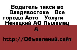 Водитель такси во Владивостоке - Все города Авто » Услуги   . Ненецкий АО,Пылемец д.